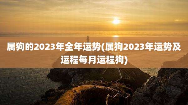 属狗的2023年全年运势(属狗2023年运势及运程每月运程狗)