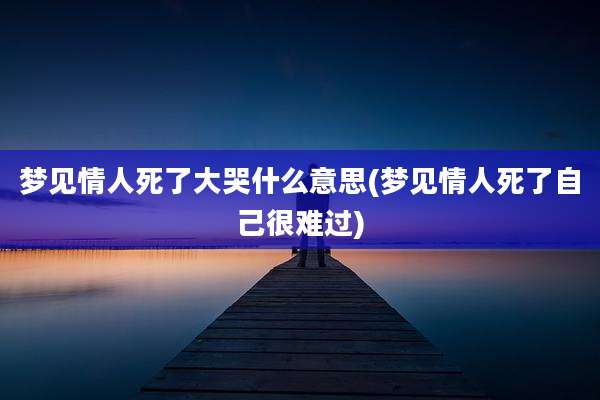 梦见情人死了大哭什么意思(梦见情人死了自己很难过)