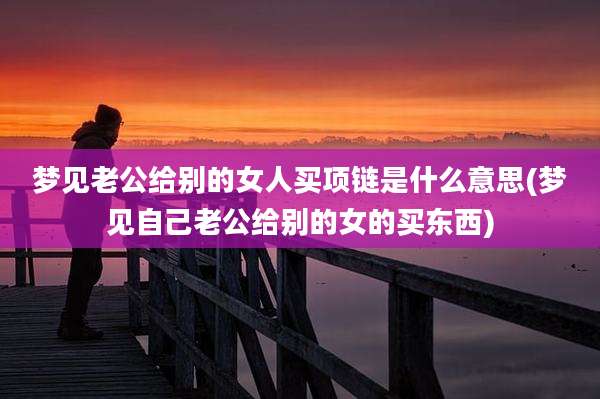 梦见老公给别的女人买项链是什么意思(梦见自己老公给别的女的买东西)