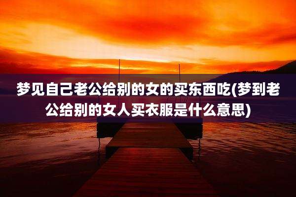 梦见自己老公给别的女的买东西吃(梦到老公给别的女人买衣服是什么意思)