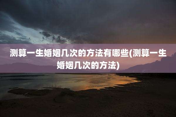 测算一生婚姻几次的方法有哪些(测算一生婚姻几次的方法)
