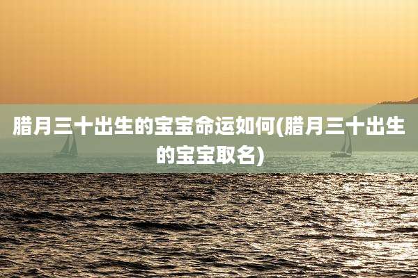 腊月三十出生的宝宝命运如何(腊月三十出生的宝宝取名)
