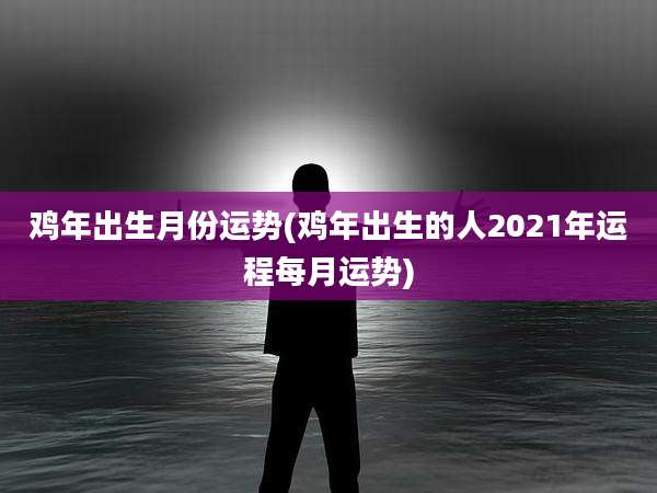 鸡年出生月份运势(鸡年出生的人2021年运程每月运势)
