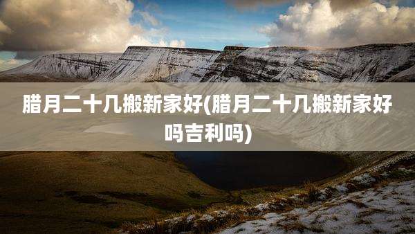 腊月二十几搬新家好(腊月二十几搬新家好吗吉利吗)