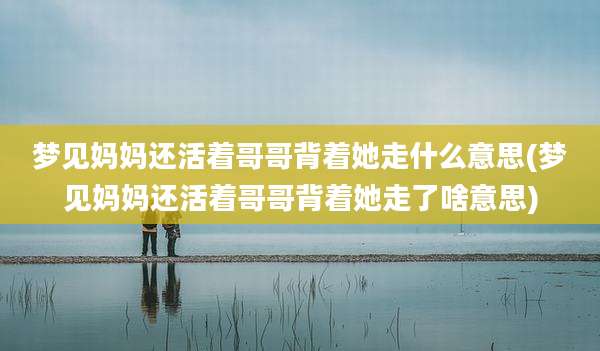 梦见妈妈还活着哥哥背着她走什么意思(梦见妈妈还活着哥哥背着她走了啥意思)