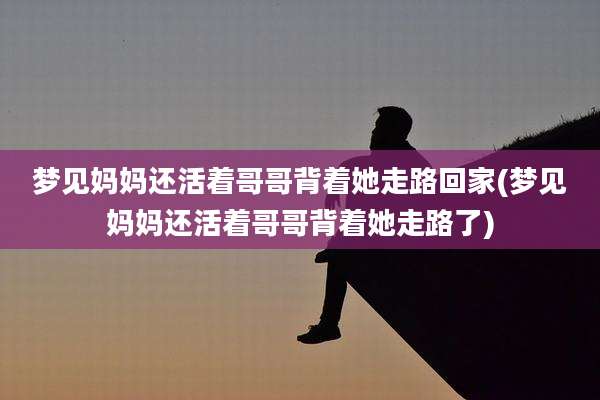 梦见妈妈还活着哥哥背着她走路回家(梦见妈妈还活着哥哥背着她走路了)