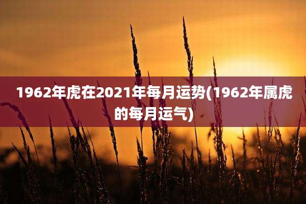 1962年虎在2021年每月运势(1962年属虎的每月运气)