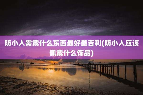 防小人需戴什么东西最好最吉利(防小人应该佩戴什么饰品)