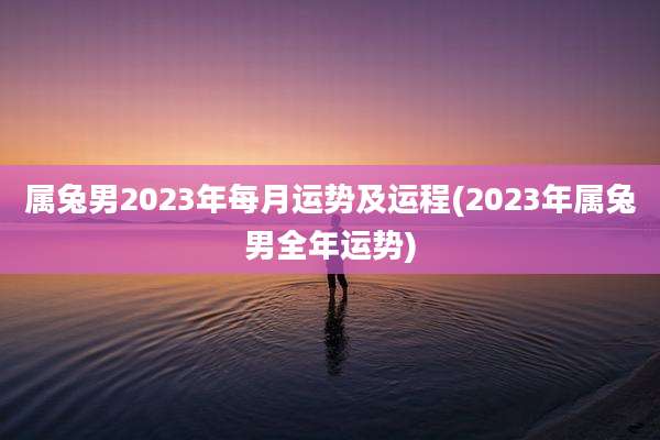 属兔男2023年每月运势及运程(2023年属兔男全年运势)