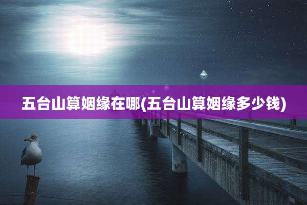 五台山算姻缘在哪(五台山算姻缘多少钱)