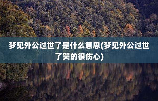 梦见外公过世了是什么意思(梦见外公过世了哭的很伤心)