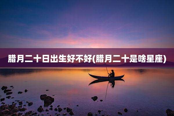 腊月二十日出生好不好(腊月二十是啥星座)