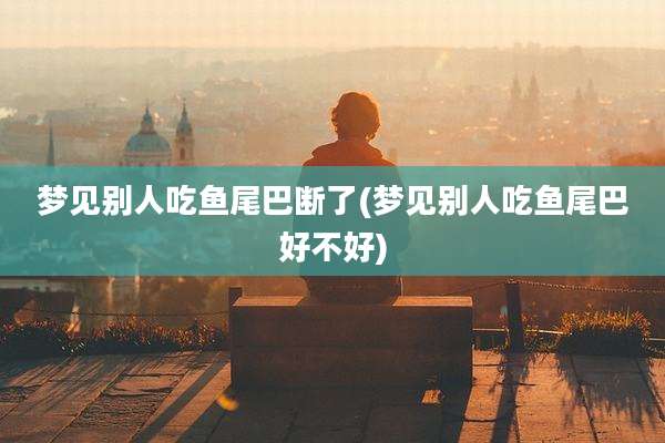 梦见别人吃鱼尾巴断了(梦见别人吃鱼尾巴好不好)