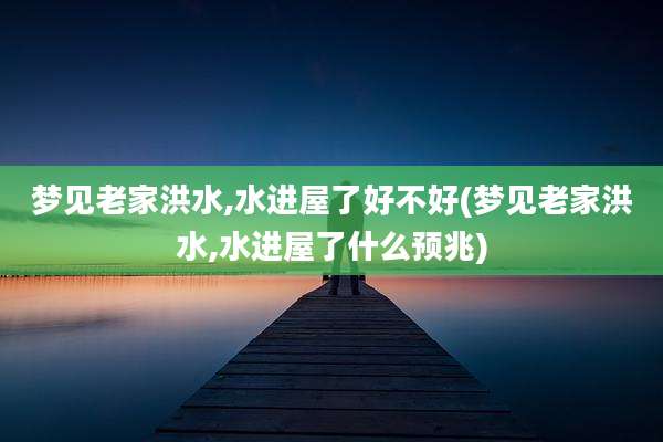 梦见老家洪水,水进屋了好不好(梦见老家洪水,水进屋了什么预兆)