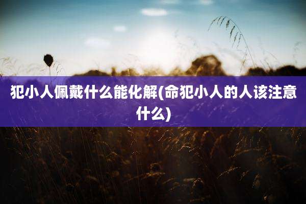 犯小人佩戴什么能化解(命犯小人的人该注意什么)