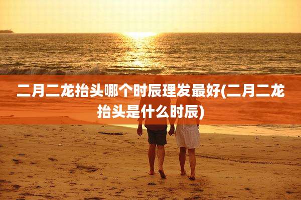 二月二龙抬头哪个时辰理发最好(二月二龙抬头是什么时辰)