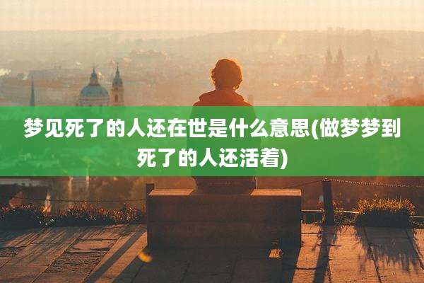 梦见死了的人还在世是什么意思(做梦梦到死了的人还活着)