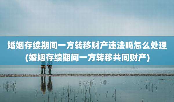 婚姻存续期间一方转移财产违法吗怎么处理(婚姻存续期间一方转移共同财产)