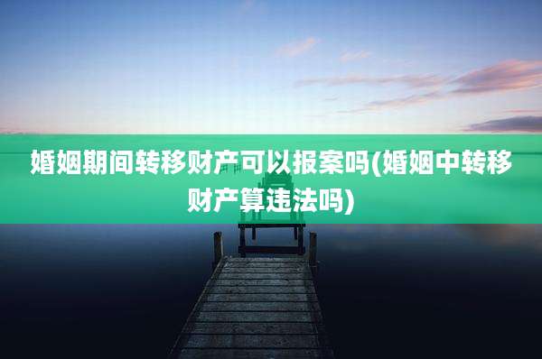 婚姻期间转移财产可以报案吗(婚姻中转移财产算违法吗)