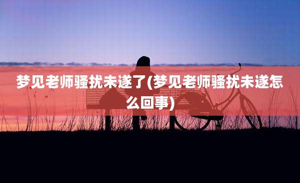 梦见老师骚扰未遂了(梦见老师骚扰未遂怎么回事)