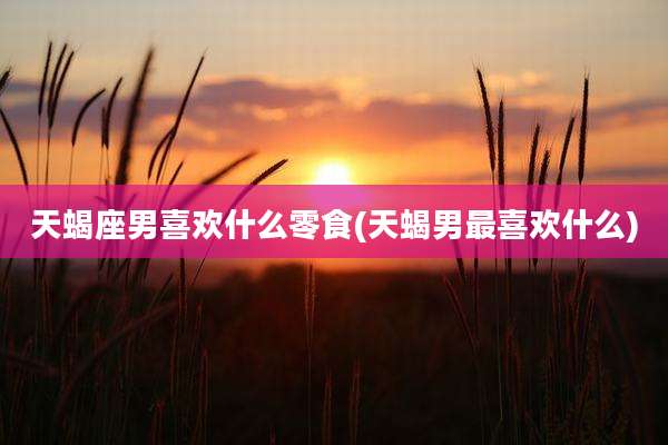 天蝎座男喜欢什么零食(天蝎男最喜欢什么)