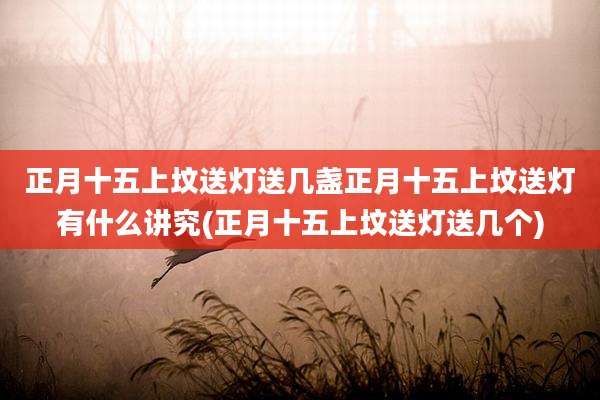 正月十五上坟送灯送几盏正月十五上坟送灯有什么讲究(正月十五上坟送灯送几个)