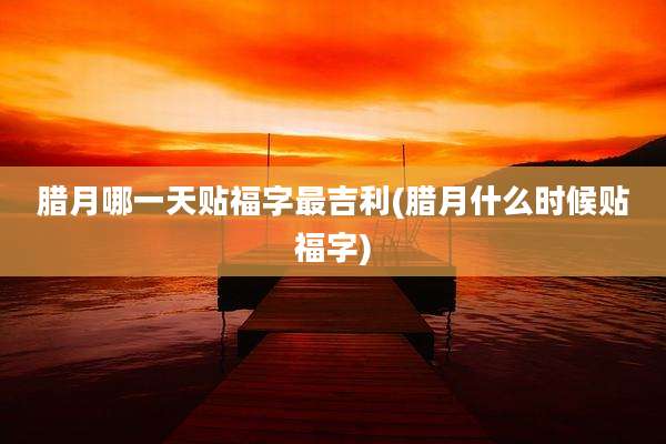 腊月哪一天贴福字最吉利(腊月什么时候贴福字)