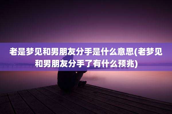 老是梦见和男朋友分手是什么意思(老梦见和男朋友分手了有什么预兆)