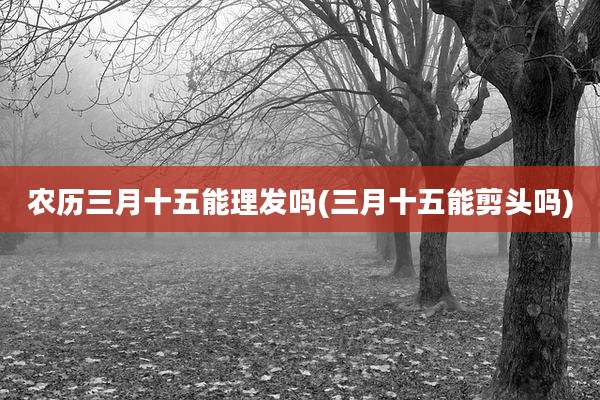 农历三月十五能理发吗(三月十五能剪头吗)