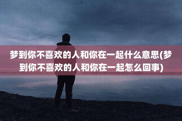 梦到你不喜欢的人和你在一起什么意思(梦到你不喜欢的人和你在一起怎么回事)
