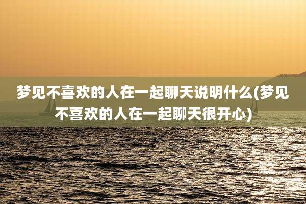 梦见不喜欢的人在一起聊天说明什么(梦见不喜欢的人在一起聊天很开心)