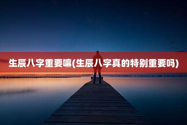 生辰八字重要嘛(生辰八字真的特别重要吗)