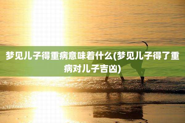 梦见儿子得重病意味着什么(梦见儿子得了重病对儿子吉凶)