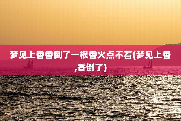 梦见上香香倒了一根香火点不着(梦见上香,香倒了)