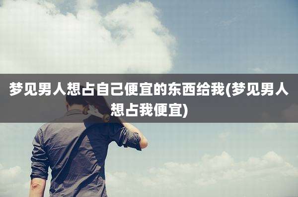 梦见男人想占自己便宜的东西给我(梦见男人想占我便宜)