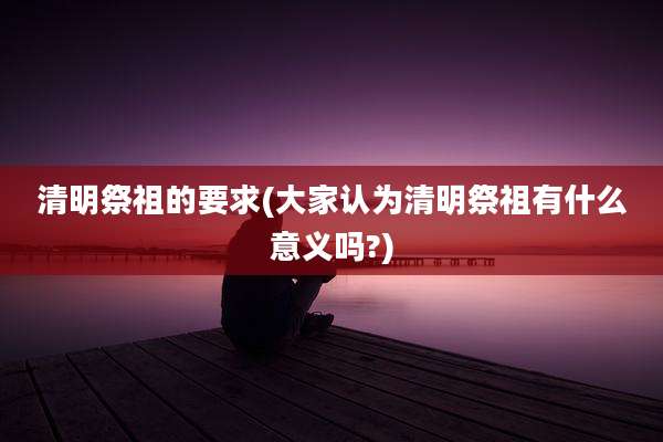清明祭祖的要求(大家认为清明祭祖有什么意义吗?)