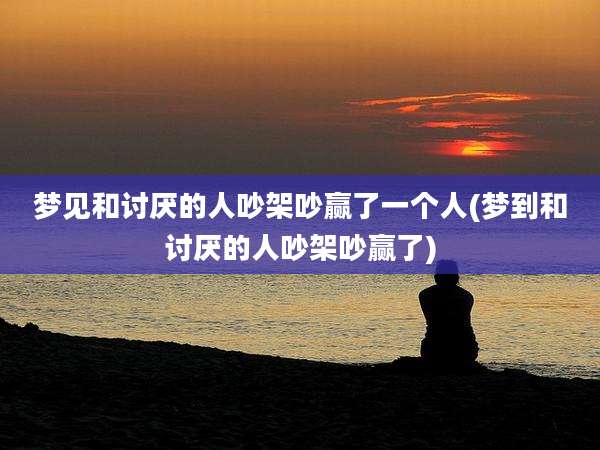 梦见和讨厌的人吵架吵赢了一个人(梦到和讨厌的人吵架吵赢了)