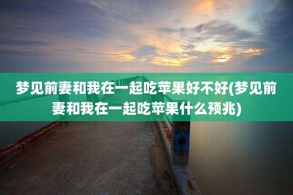 梦见前妻和我在一起吃苹果好不好(梦见前妻和我在一起吃苹果什么预兆)