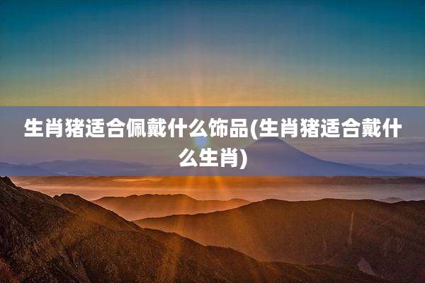 生肖猪适合佩戴什么饰品(生肖猪适合戴什么生肖)