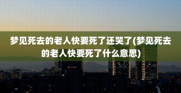 梦见死去的老人快要死了还哭了(梦见死去的老人快要死了什么意思)