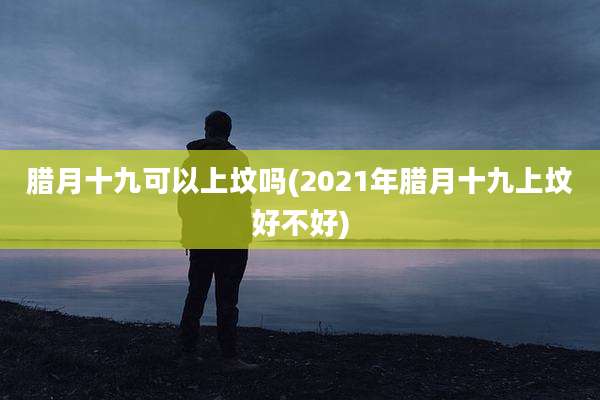 腊月十九可以上坟吗(2021年腊月十九上坟好不好)