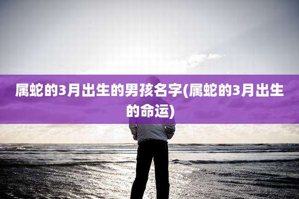 属蛇的3月出生的男孩名字(属蛇的3月出生的命运)