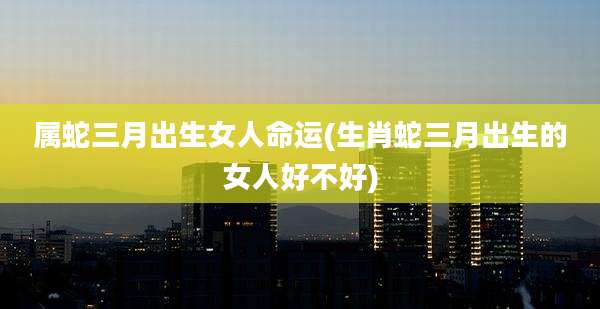 属蛇三月出生女人命运(生肖蛇三月出生的女人好不好)