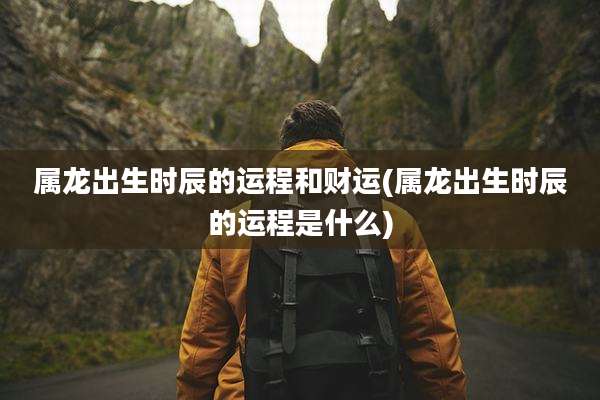 属龙出生时辰的运程和财运(属龙出生时辰的运程是什么)