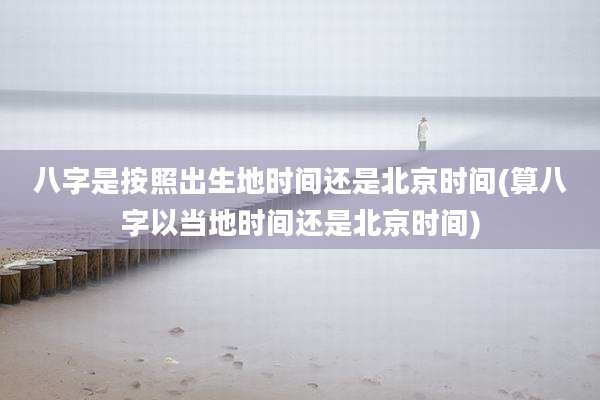 八字是按照出生地时间还是北京时间(算八字以当地时间还是北京时间)