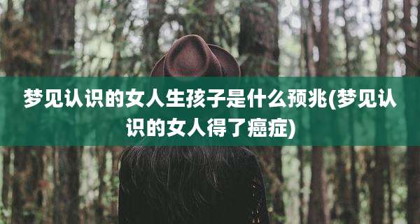 梦见认识的女人生孩子是什么预兆(梦见认识的女人得了癌症)