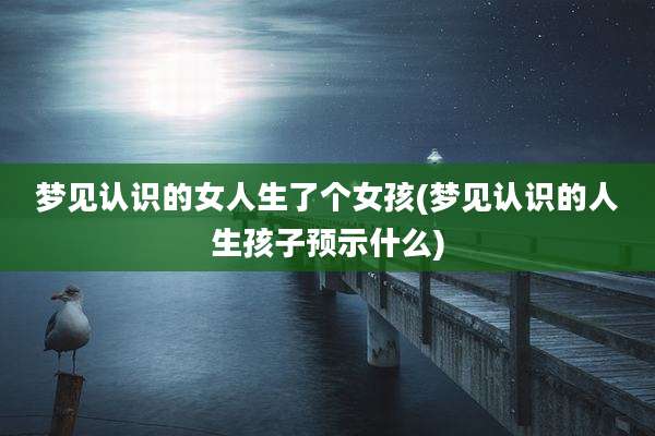 梦见认识的女人生了个女孩(梦见认识的人生孩子预示什么)
