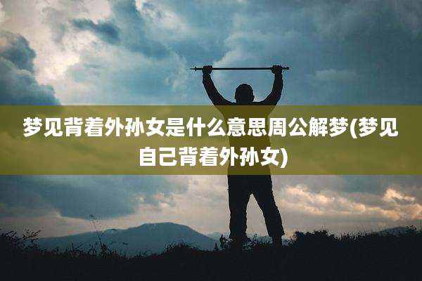 梦见背着外孙女是什么意思周公解梦(梦见自己背着外孙女)