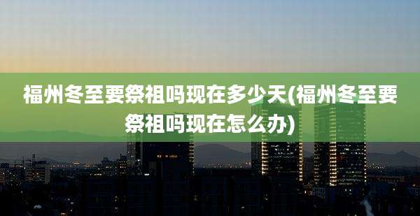 福州冬至要祭祖吗现在多少天(福州冬至要祭祖吗现在怎么办)