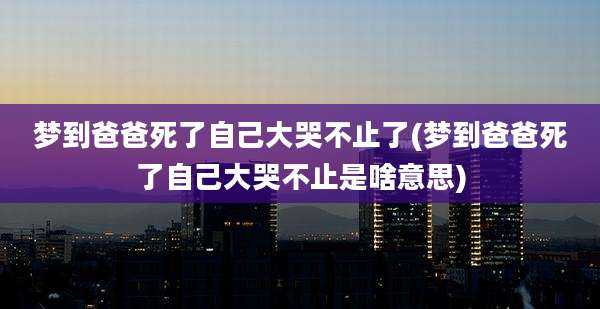 梦到爸爸死了自己大哭不止了(梦到爸爸死了自己大哭不止是啥意思)
